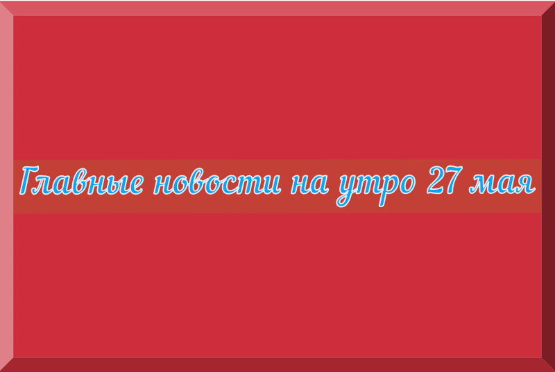 Главные новости на утро 27 мая 2024 года